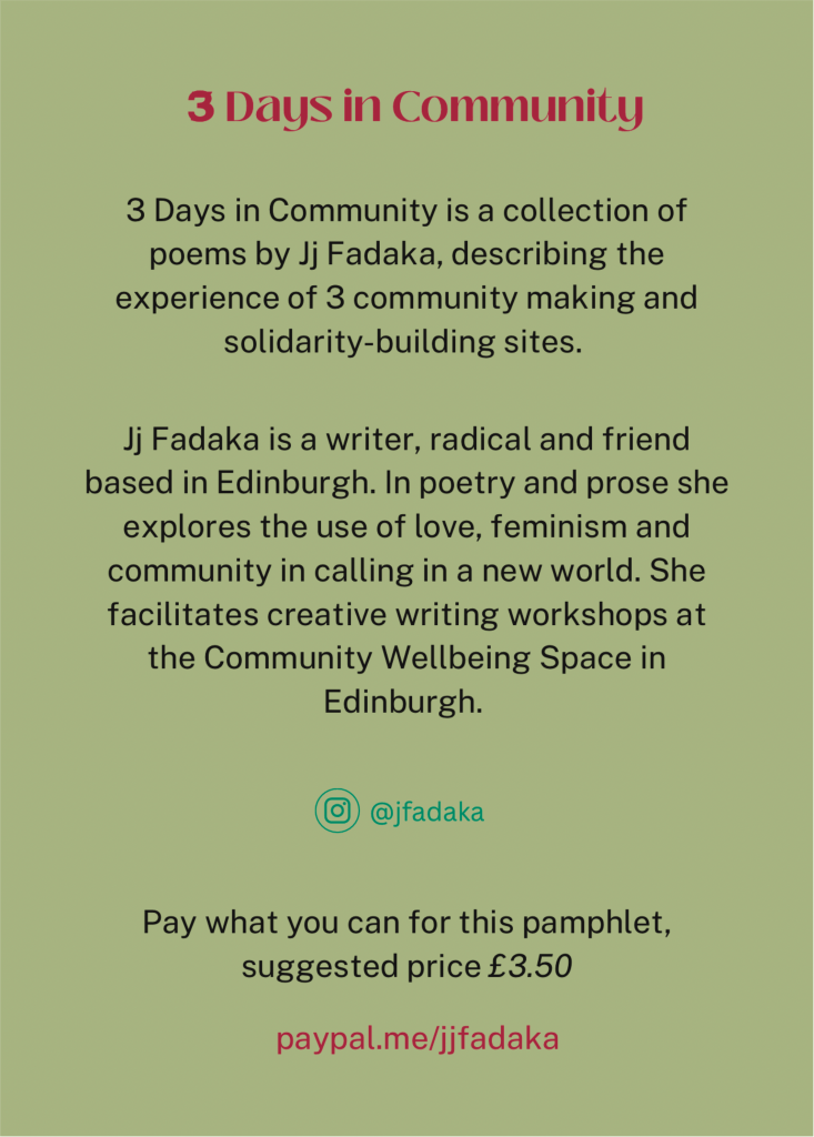 The green back of the zine, in black writing reads "3 Days in Community is a collection of poems by Jj Fadaka, describing the experience of 3 community making and solidarity-building sites.
Jj Fadaka is a writer, radical and friend based in Edinburgh. In poetry and prose she explores the use of love, feminism and community in calling in a new world. She facilitates creative writing workshops at the Community Wellbeing Space in Edinburgh.
@ @fadaka
Pay what you can for this pamphlet, suggested price £3.50
paypal.me/jjfadaka"